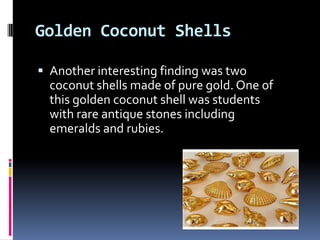Golden Coconut Shells

 Another interesting finding was two
  coconut shells made of pure gold. One of
  this golden coconut shell was students
  with rare antique stones including
  emeralds and rubies.
 