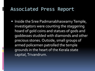 Associated Press Report

 Inside the Sree Padmanabhaswamy Temple,
 investigators were counting the staggering
 hoard of gold coins and statues of gods and
 goddesses studded with diamonds and other
 precious stones. Outside, small groups of
 armed policemen patrolled the temple
 grounds in the heart of the Kerala state
 capital, Trivandrum.
 