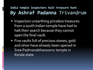 India temple inspectors halt treasure hunt
By Ashraf Padanna Trivandrum
 Inspectors unearthing priceless treasures
  from a south Indian temple have had to
  halt their search because they cannot
  open the final vault.
 Five vaults full of precious stones, gold
  and silver have already been opened in
  Sree Padmanabhaswamy temple in
  Kerala state.
 