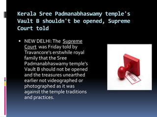 Kerala Sree Padmanabhaswamy temple's
Vault B shouldn't be opened, Supreme
Court told

 NEW DELHI: The Supreme
  Court was Friday told by
  Travancore's erstwhile royal
  family that the Sree
  Padmanabhaswamy temple's
  Vault B should not be opened
  and the treasures unearthed
  earlier not videographed or
  photographed as it was
  against the temple traditions
  and practices.
 