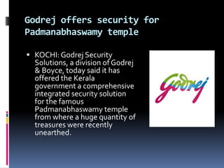 Godrej offers security for
Padmanabhaswamy temple

 KOCHI: Godrej Security
  Solutions, a division of Godrej
  & Boyce, today said it has
  offered the Kerala
  government a comprehensive
  integrated security solution
  for the famous
  Padmanabhaswamy temple
  from where a huge quantity of
  treasures were recently
  unearthed.
 