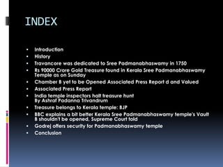 INDEX

   Introduction
   History
   Travancore was dedicated to Sree Padmanabhaswamy in 1750
   Rs 90000 Crore Gold Treasure found in Kerala Sree Padmanabhaswamy
    Temple as on Sunday
   Chamber B yet to be Opened Associated Press Report d and Valued
   Associated Press Report
   India temple inspectors halt treasure hunt
    By Ashraf Padanna Trivandrum
   Treasure belongs to Kerala temple: BJP
   BBC explains a bit better Kerala Sree Padmanabhaswamy temple's Vault
    B shouldn't be opened, Supreme Court told
   Godrej offers security for Padmanabhaswamy temple
   Conclusion
 