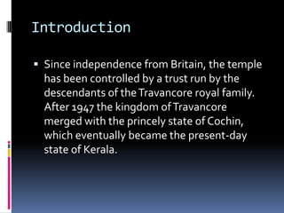 Introduction

 Since independence from Britain, the temple
  has been controlled by a trust run by the
  descendants of the Travancore royal family.
  After 1947 the kingdom of Travancore
  merged with the princely state of Cochin,
  which eventually became the present-day
  state of Kerala.
 
