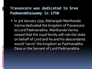 Travancore was dedicated to Sree
Padmanabhaswamy in 1750
 In 3rd January 1750, Maharajah Marthanda
  Varma dedicated the kingdom of Travancore
  to Lord Padmanabha. Marthanda Varma
  vowed that the royal family will rule the state
  on behalf of Lord and he and his descendants
  would "serve" the kingdom as Padmanabha
  Dasa or the Servant of Lord Padmanabha.
 