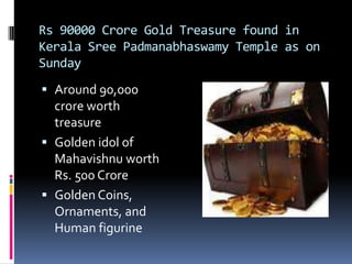 Rs 90000 Crore Gold Treasure found in
Kerala Sree Padmanabhaswamy Temple as on
Sunday
 Around 90,000
  crore worth
  treasure
 Golden idol of
  Mahavishnu worth
  Rs. 500 Crore
 Golden Coins,
  Ornaments, and
  Human figurine
 