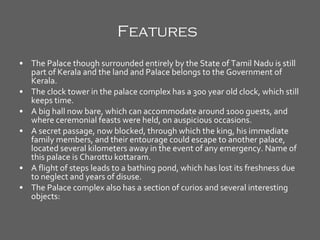 Features   The Palace though surrounded entirely by the State of Tamil Nadu is still part of Kerala and the land and Palace belongs to the Government of Kerala.  The clock tower in the palace complex has a 300 year old clock, which still keeps time.  A big hall now bare, which can accommodate around 1000 guests, and where ceremonial feasts were held, on auspicious occasions.  A secret passage, now blocked, through which the king, his immediate family members, and their entourage could escape to another palace, located several kilometers away in the event of any emergency. Name of this palace is Charottu kottaram.  A flight of steps leads to a bathing pond, which has lost its freshness due to neglect and years of disuse.  The Palace complex also has a section of curios and several interesting objects:  