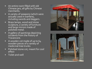 An entire room filled with old Chinese jars, all gifts by Chinese merchants.  A variety of weapons (which were actually used in warfare), including swords and daggers.  Brass lamps, wood and stone sculpture, a variety of furniture and large mirrors made of polished metal.  A gallery of paintings depicting incidents from the history of Travancore.  A wooden cot made of up to 64 wooden pieces of a variety of medicinal tree trunks  Polished stone cot, meant for cool effect  Toilet and well 