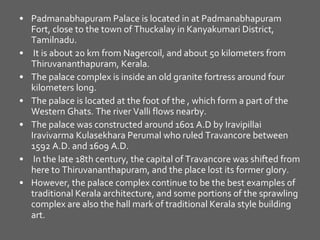 Padmanabhapuram Palace is located in at Padmanabhapuram Fort, close to the town of Thuckalay in Kanyakumari District, Tamilnadu. It is about 20 km from Nagercoil, and about 50 kilometers from Thiruvananthapuram, Kerala. The palace complex is inside an old granite fortress around four kilometers long. The palace is located at the foot of the , which form a part of the Western Ghats. The river Valli flows nearby. The palace was constructed around 1601 A.D by Iravipillai Iravivarma Kulasekhara Perumal who ruled Travancore between 1592 A.D. and 1609 A.D. In the late 18th century, the capital of Travancore was shifted from here to Thiruvananthapuram, and the place lost its former glory.  However, the palace complex continue to be the best examples of traditional Kerala architecture, and some portions of the sprawling complex are also the hall mark of traditional Kerala style building art.   