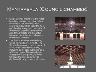 Mantrasala (Council chamber)   King’s Council chamber is the most beautiful parts of the entire palace complex. It has windows, with coloured mica, which keep the heat and the dust away, and the inside of the council chamber remains cool and dark. Delicate and beautiful lattice work can be seen all around the council chamber. The floor is also beautifully done, with a fine and perfect finish. The floor is dark coloured and is made of a mixture of varied substances, including burnt coconut shells, egg white and so on. The remarkable aspect is that this particular floor finish and texture could not be duplicated in any other construction. 