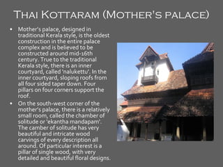 Thai Kottaram (Mother's palace)   Mother’s palace, designed in traditional Kerala style, is the oldest construction in the entire palace complex and is believed to be constructed around mid-16th century. True to the traditional Kerala style, there is an inner courtyard, called 'nalukettu'. In the inner courtyard, sloping roofs from all four sided taper down. Four pillars on four corners support the roof. On the south-west corner of the mother’s palace, there is a relatively small room, called the chamber of solitude or 'ekantha mandapam'. The camber of solitude has very beautiful and intricate wood carvings of every description all around. Of particular interest is a pillar of single wood, with very detailed and beautiful floral designs. 