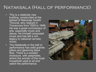 Nataksala (Hall of performance)   This is a relatively new building, constructed at the behest of Maharaja Swathi Thirunal, who reigned in Travancore from 1829 to 1846. He was a great connoisseur of arts, especially music and dance. He himself composed music and has left a rich legacy to classical carnatic music. The Nataksala or the hall or performance has solid granite pillars and gleaming black floor. There is a wooden enclosure, with peepholes, where the women of the royal household used to sit and watch the performance. 