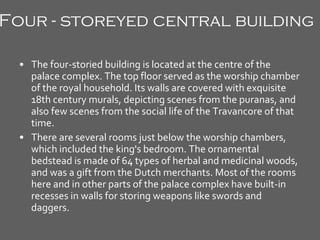 Four - storeyed central building   The four-storied building is located at the centre of the palace complex. The top floor served as the worship chamber of the royal household. Its walls are covered with exquisite 18th century murals, depicting scenes from the puranas, and also few scenes from the social life of the Travancore of that time. There are several rooms just below the worship chambers, which included the king's bedroom. The ornamental bedstead is made of 64 types of herbal and medicinal woods, and was a gift from the Dutch merchants. Most of the rooms here and in other parts of the palace complex have built-in recesses in walls for storing weapons like swords and daggers. 