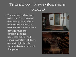 Thekee kottaram (Southern palace)   The southern palace is as old as the ‘Thai kottaram’ (Mother's palace), which would make it about 400 year old. Now, it serves as a heritage museum, exhibiting antique household articles and curios. Collections of items give an insight into the social and cultural ethos of that period   