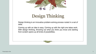 Design Thinking
Design thinking is an innovative problem-solving process rooted in a set of
skills.
Coming up with an idea is easy. Coming up with the right one takes work.
With design thinking, throwing out what you think you know and starting
from scratch opens up all kinds of possibilities.
Presentation title 3
 