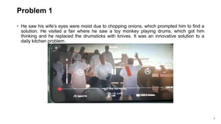 5
Problem 1
• He saw his wife’s eyes were moist due to chopping onions, which prompted him to find a
solution. He visited a fair where he saw a toy monkey playing drums, which got him
thinking and he replaced the drumsticks with knives. It was an innovative solution to a
daily kitchen problem.
 