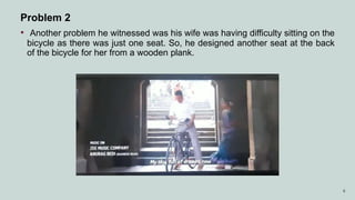 6
Problem 2
• Another problem he witnessed was his wife was having difficulty sitting on the
bicycle as there was just one seat. So, he designed another seat at the back
of the bicycle for her from a wooden plank.
 