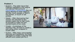 Problem 3
• Explore - The wider issue that
Padman highlights is the stigma
and taboos that surround
menstruation. Restrictions like not
being allowed to enter religious
shrines, touch people or food in
the kitchen, or touch or eat
pickles.
• Ideate – After discovering that
women are reluctant to buy
sanitary pads due to high costs,
he thought to make his own
sanitary pads at low costs.
• Create – A prototype of the
Sanitary Pad. He tried to create a
pad using cotton wrapped in
muslin cloth.
• Evolve – After many unsuccessful
attempts and feedbacks, he finally
managed to create a pad that was
efficient and costed just Rs.2.
7
 