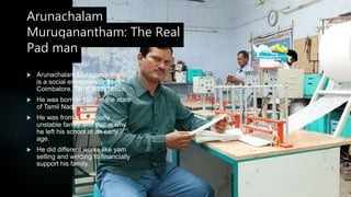 Arunachalam
Muruganantham: The Real
Pad man
 Arunachalam Muruganantham
is a social entrepreneur from
Coimbatore, Tamil Nadu, India.
 He was born in 1961 in the state
of Tamil Nadu.
 He was from a financially
unstable family and that is why
he left his school at an early
age.
 He did different works like yam
selling and welding to financially
support his family.
 