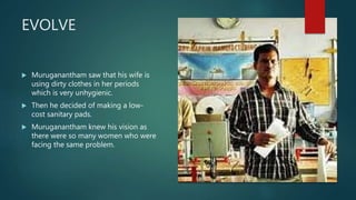 EVOLVE
 Muruganantham saw that his wife is
using dirty clothes in her periods
which is very unhygienic.
 Then he decided of making a low-
cost sanitary pads.
 Muruganantham knew his vision as
there were so many women who were
facing the same problem.
 