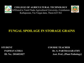 STUDENT COURSE TEACHER
PADMAVATHI.S Dr. S. PARTHASARATHY
ID. No.: 2016021027 Asst. Prof., (Plant Pathology)
COLLEGE OF AGRICULTURAL TECHNOLOGY
Affiliated to Tamil Nadu Agricultural University, Coimbatore
Kullapuram, Via Vaigai dam, Theni-625 562
FUNGAL SPOILAGE IN STORAGE GRAINS
 