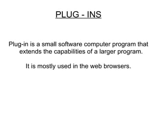 PLUG - INS Plug-in is a small software computer program that extends the capabilities of a larger program. It is mostly used in the web browsers. 