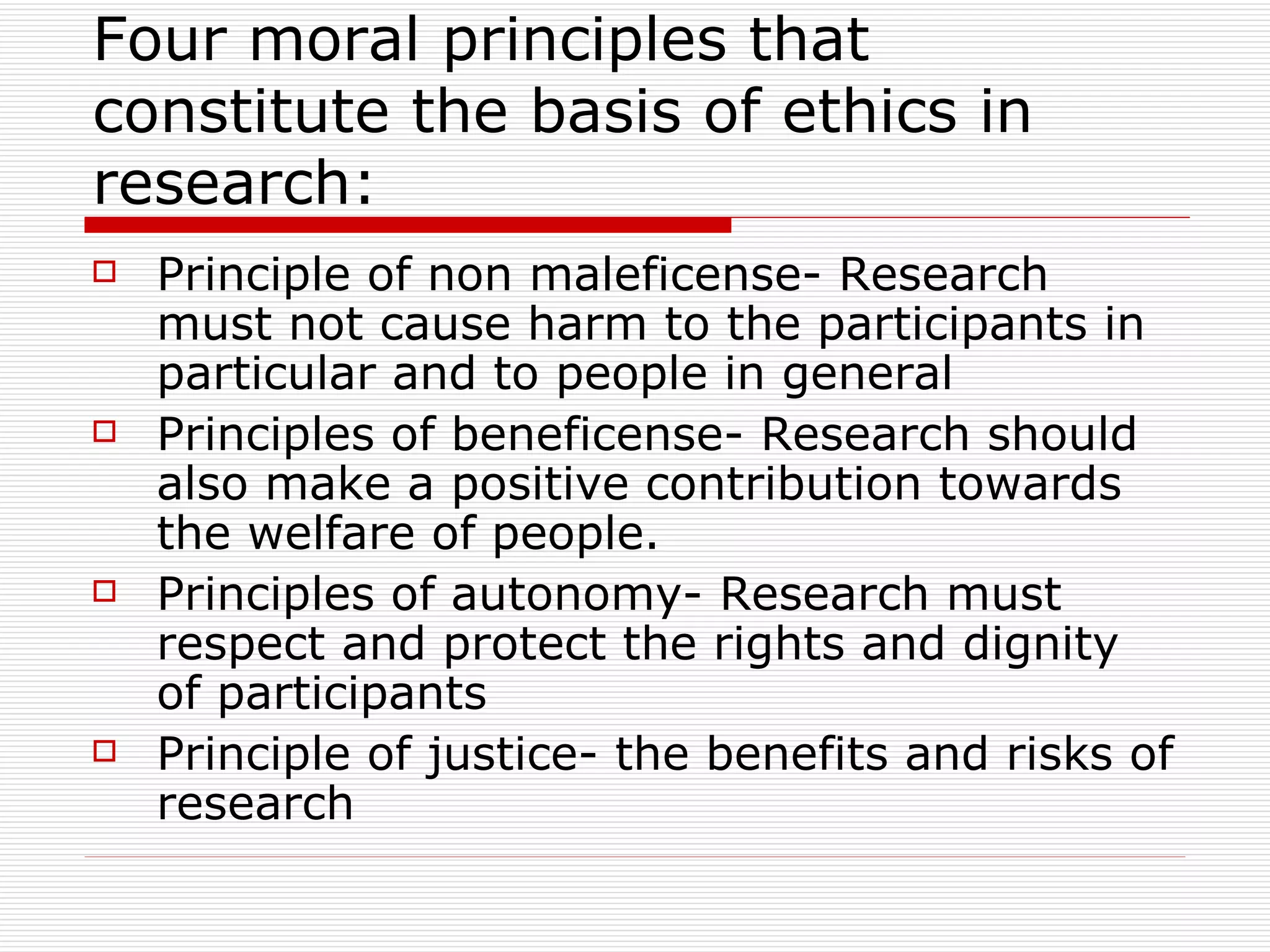 Four moral principles that constitute the basis of ethics in research: Principle of non maleficense- Research must not cause harm to the participants in particular and to people in general Principles of beneficense- Research should also make a positive contribution towards the welfare of people.  Principles of autonomy- Research must respect and protect the rights and dignity of participants Principle of justice- the benefits and risks of research  