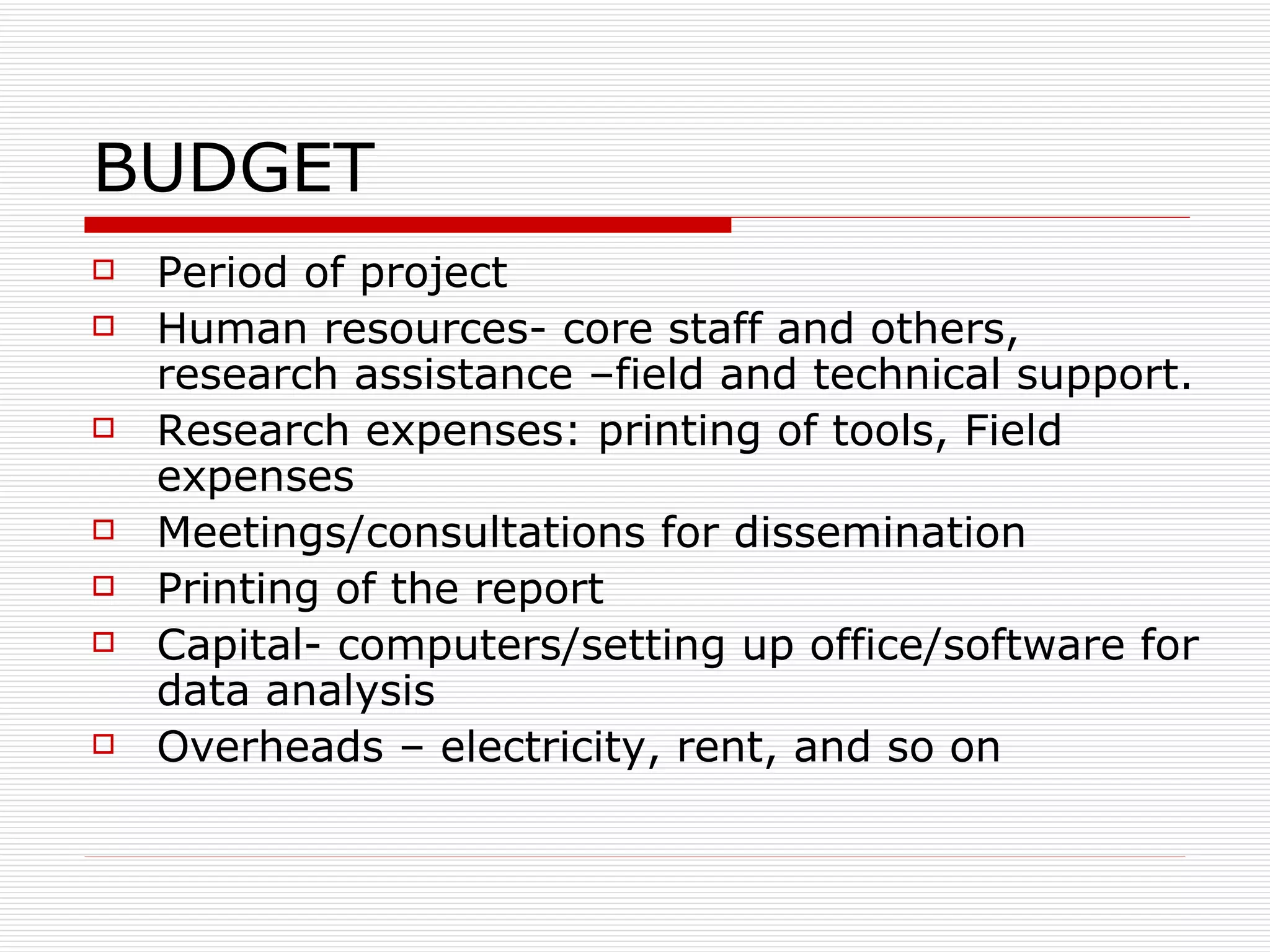 BUDGET Period of project Human resources- core staff and others, research assistance –field and technical support.  Research expenses: printing of tools, Field expenses Meetings/consultations for dissemination Printing of the report Capital- computers/setting up office/software for data analysis Overheads – electricity, rent, and so on  