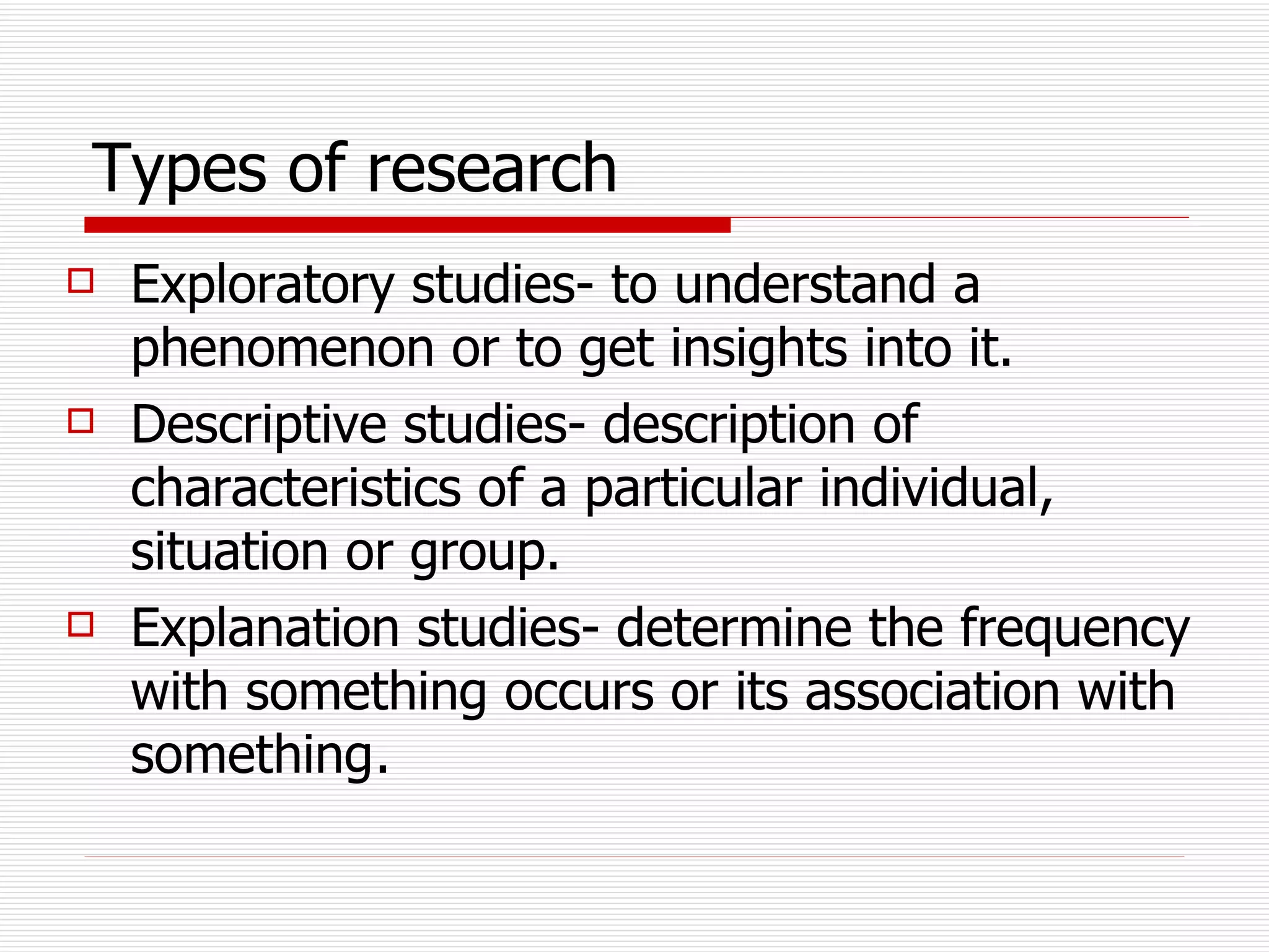 Types of research   Exploratory studies- to understand a phenomenon or to get insights into it. Descriptive studies- description of characteristics of a particular individual, situation or group.  Explanation studies- determine the frequency with something occurs or its association with something .  