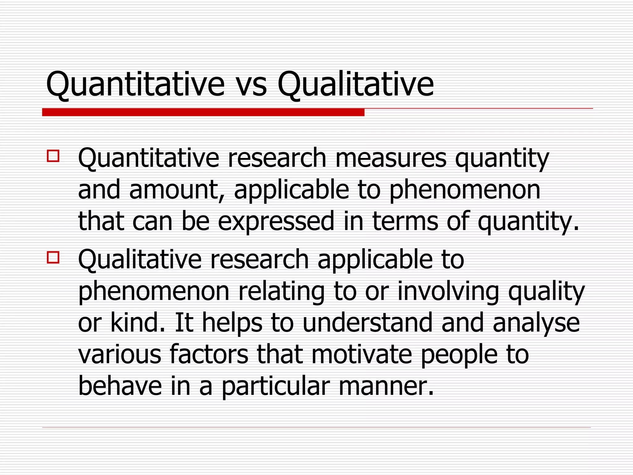 Quantitative vs Qualitative   Quantitative research measures quantity and amount, applicable to phenomenon that can be expressed in terms of quantity. Qualitative research applicable to phenomenon relating to or involving quality or kind. It helps to understand and analyse various factors that motivate people to behave in a particular manner. 