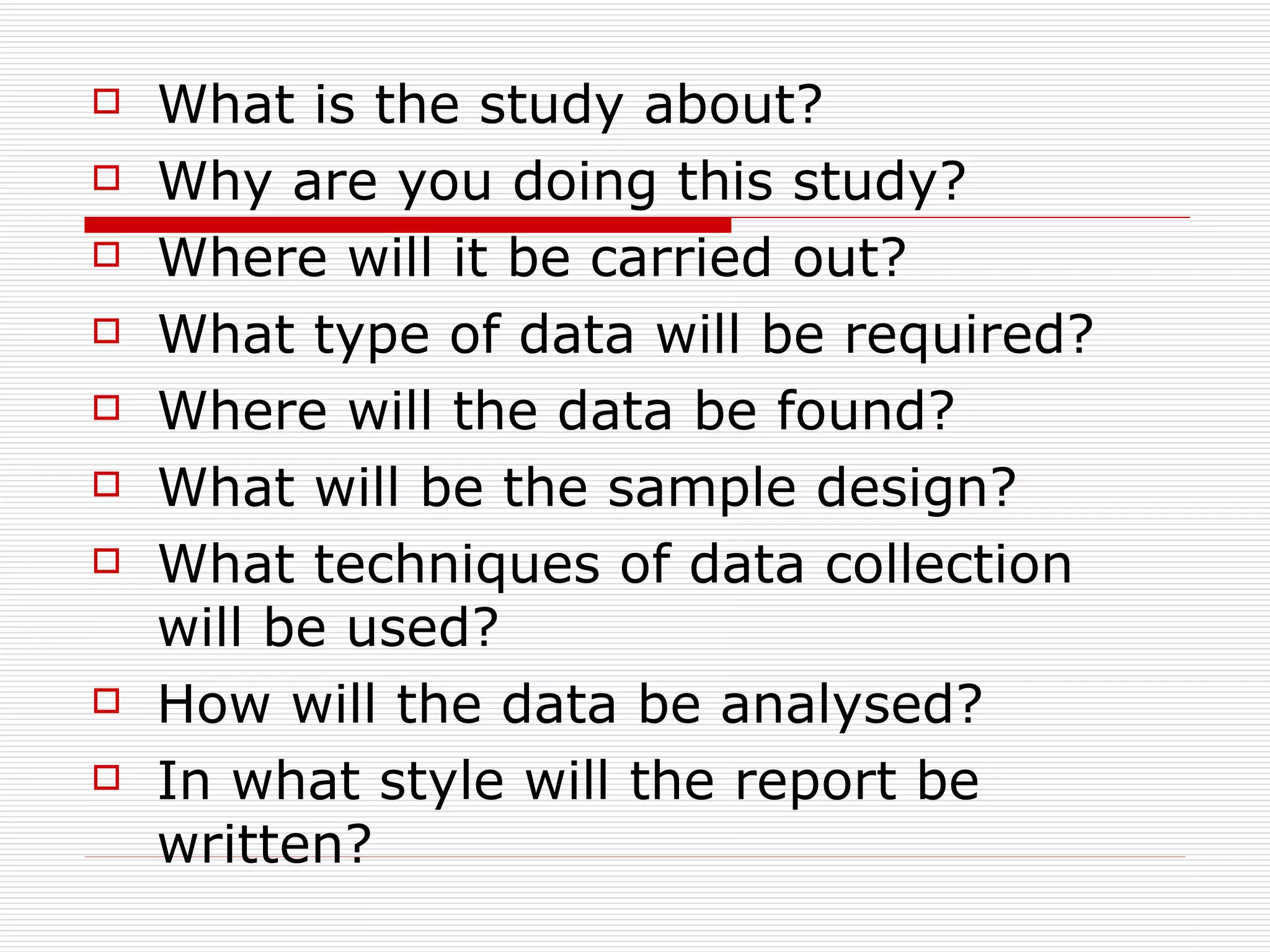 What is the study about? Why are you doing this study? Where will it be carried out? What type of data will be required? Where will the data be found? What will be the sample design?  What techniques of data collection will be used?  How will the data be analysed?  In what style will the report be written?  
