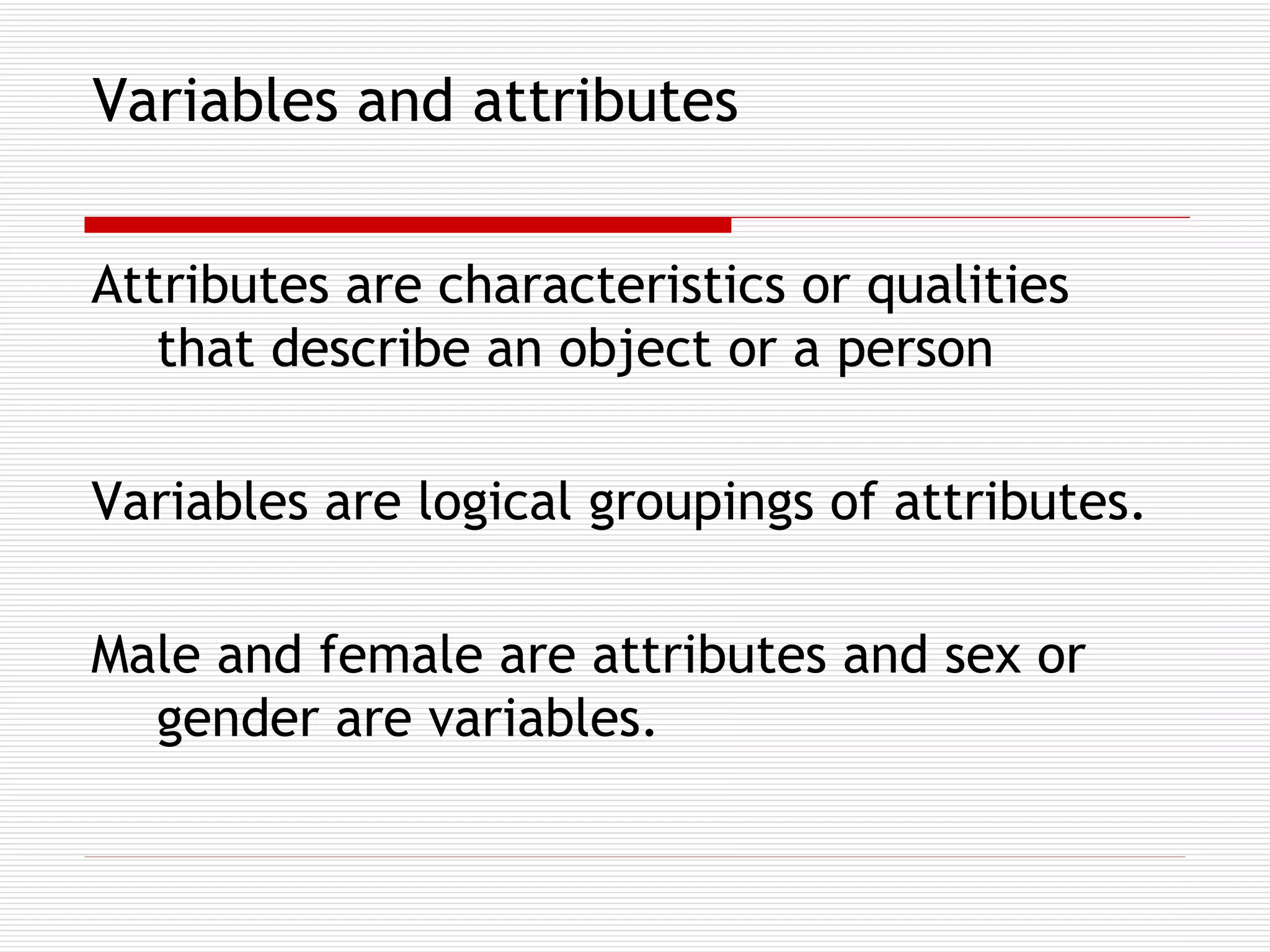 Variables and attributes Attributes are characteristics or qualities that describe an object or a person Variables are logical groupings of attributes.  Male and female are attributes and sex or gender are variables.   