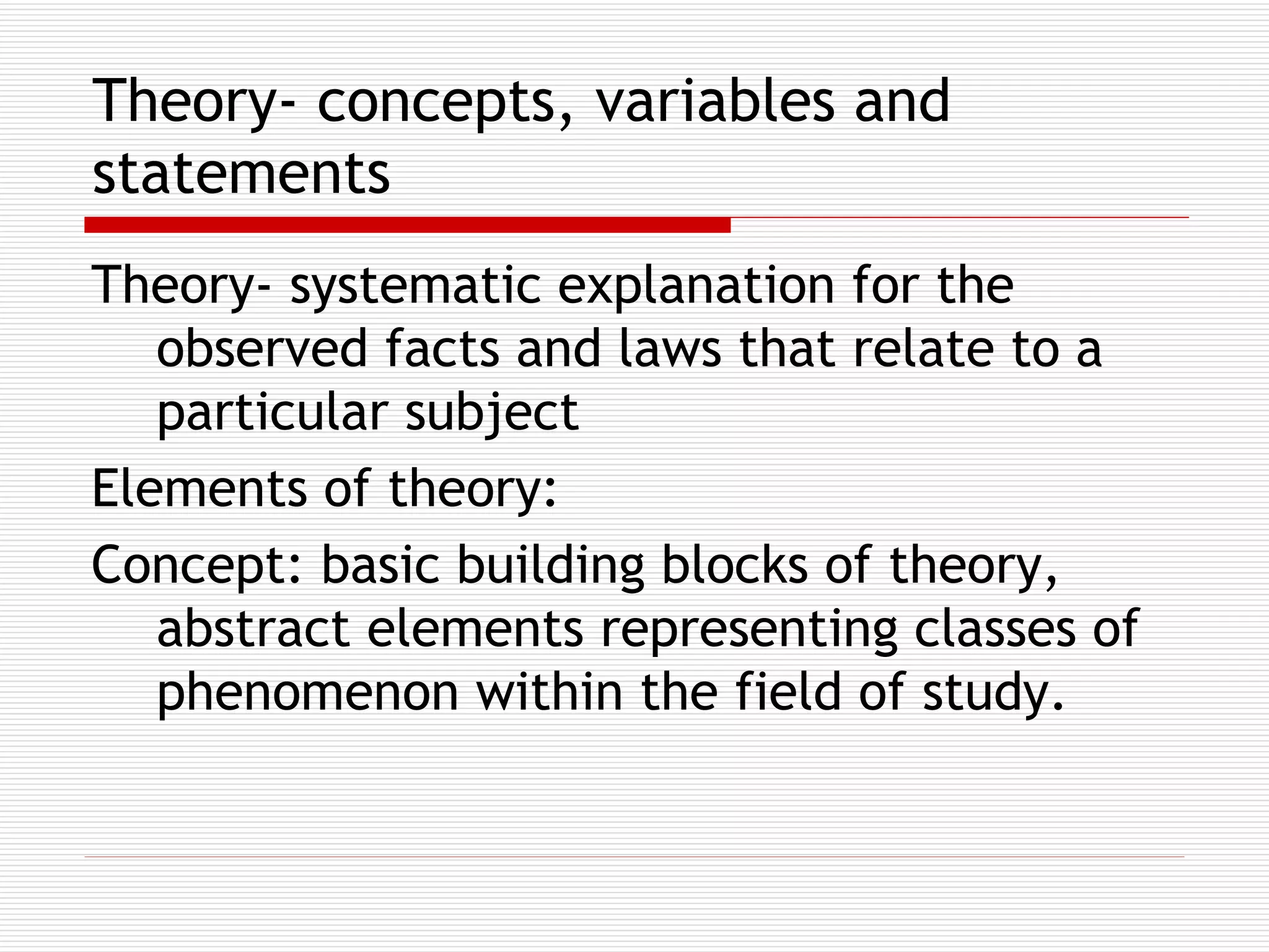Theory- concepts, variables and statements   Theory- systematic explanation for the observed facts and laws that relate to a particular subject Elements of theory:  Concept: basic building blocks of theory, abstract elements representing classes of phenomenon within the field of study.  