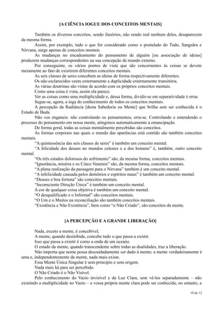 [A CIÊNCIA IOGUE DOS CONCEITOS MENTAIS]

       Também os diversos conceitos, sendo ilusórios, não sendo real nenhum deles, desaparecem
da mesma forma.
       Assim, por exemplo, tudo o que for considerado como o postulado do Tudo, Sangsãra e
Nirvana, surge apenas de conceitos mentais.
       As mudanças no encadeamento do pensamento de alguém [ou associação de ideias]
produzem mudanças correspondentes na sua concepção de mundo externo.
       Por conseguinte, os vários pontos de vista que são concernentes às coisas se devem
meramente ao fato de existirem diferentes conceitos mentais.
       As seis classes de seres concebem as ideias de forma respectivamente diferentes.
       Os não esclarecidos veem externamente a duplicidade externamente transitória.
       As várias doutrinas são vistas de acordo com os próprios conceitos mentais.
       Como uma coisa é vista, assim ela parece.
       Ver as coisas como uma multiplicidade e, dessa forma, dividir-se em separatividade é errar.
       Segue-se, agora, a ioga do conhecimento de todos os conceitos mentais.
       A percepção da Radiância [desta Sabedoria ou Mente] que brilha sem ser conhecida é o
Estado de Buda.
       Não vos enganeis: não controlando os pensamentos, erra-se. Controlando e entendendo o
processo do pensamento em nossa mente, atingimos automaticamente a emancipação.
       De forma geral, todas as coisas mentalmente percebidas são conceitos.
       As formas corporais nas quais o mundo das aparências está contido são também conceitos
mentais.
       “A quintessência das seis classes de seres” é também um conceito mental.
       “A felicidade dos deuses no mundos celestes e a dos homens” é, também, outro conceito
mental.
       “Os três estados dolorosos do sofrimento” são, da mesma forma, conceitos mentais.
       “Ignorância, miséria e os Cinco Venenos” são, da mesma forma, conceitos mentais.
       “A plena realização da passagem para o Nirvana” também é um conceito mental.
       “A infelicidade causada pelos demônios e espíritos maus” é também um conceito mental.
       “Deuses e boa fortuna” são conceitos mentais.
       “Inconsciente Direção Única” é também um conceito mental.
       A cor de qualquer coisa objetiva é também um conceito mental.
       “O desqualificado e o Informal” são conceitos mentais.
       “O Um e o Muitos na reconciliação são também conceitos mentais.
       “Existência e Não Existência”, bem como “o Não Criado”, são conceitos da mente.


                       [A PERCEPÇÃO E A GRANDE LIBERAÇÃO]

        Nada, exceto a mente, é concebível,
        A mente, quando desinibida, concebe tudo o que passa a existir.
        Isso que passa a existir é como a onda de um oceano.
        O estado da mente, quando transcendente sobre todas as dualidades, traz a liberação.
        Não importa que nome possa descuidadamente ser dado à mente; a mente verdadeiramente é
uma e, independentemente da mente, nada mais existe.
        Essa Mente Única Singular é sem princípio e sem origem.
        Nada mais há para ser percebido.
        O Não Criado é o Não Visível.
        Pelo conhecimento do Vazio invisível e da Luz Clara, sem vê-los separadamente – não
existindo a multiplicidade no Vazio – a vossa própria mente clara pode ser conhecida; no entanto, a

                                                                                            10 de 12
 