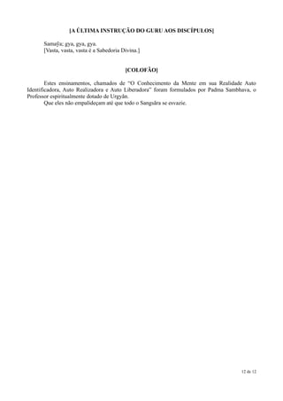 [A ÚLTIMA INSTRUÇÃO DO GURU AOS DISCÍPULOS]

      Samaỹa; gya, gya, gya.
      [Vasta, vasta, vasta é a Sabedoria Divina.]


                                          [COLOFÃO]

        Estes ensinamentos, chamados de “O Conhecimento da Mente em sua Realidade Auto
Identificadora, Auto Realizadora e Auto Liberadora” foram formulados por Padma Sambhava, o
Professor espiritualmente dotado de Urgyãn.
        Que eles não empalideçam até que todo o Sangsãra se esvazie.




                                                                                    12 de 12
 