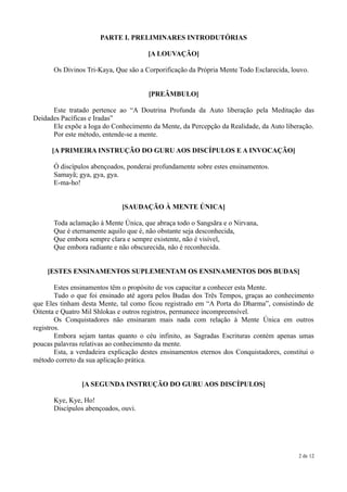 PARTE I. PRELIMINARES INTRODUTÓRIAS

                                       [A LOUVAÇÃO]

       Os Divinos Tri-Kaya, Que são a Corporificação da Própria Mente Todo Esclarecida, louvo.


                                       [PREÂMBULO]

      Este tratado pertence ao “A Doutrina Profunda da Auto liberação pela Meditação das
Deidades Pacíficas e Iradas”
      Ele expõe a Ioga do Conhecimento da Mente, da Percepção da Realidade, da Auto liberação.
      Por este método, entende-se a mente.

      [A PRIMEIRA INSTRUÇÃO DO GURU AOS DISCÍPULOS E A INVOCAÇÃO]

       Ó discípulos abençoados, ponderai profundamente sobre estes ensinamentos.
       Samayã; gya, gya, gya.
       E-ma-ho!


                              [SAUDAÇÃO À MENTE ÚNICA]

       Toda aclamação à Mente Única, que abraça todo o Sangsãra e o Nirvana,
       Que é eternamente aquilo que é, não obstante seja desconhecida,
       Que embora sempre clara e sempre existente, não é visível,
       Que embora radiante e não obscurecida, não é reconhecida.


    [ESTES ENSINAMENTOS SUPLEMENTAM OS ENSINAMENTOS DOS BUDAS]

        Estes ensinamentos têm o propósito de vos capacitar a conhecer esta Mente.
        Tudo o que foi ensinado até agora pelos Budas dos Três Tempos, graças ao conhecimento
que Eles tinham desta Mente, tal como ficou registrado em “A Porta do Dharma”, consistindo de
Oitenta e Quatro Mil Shlokas e outros registros, permanece incompreensível.
        Os Conquistadores não ensinaram mais nada com relação à Mente Única em outros
registros.
        Embora sejam tantas quanto o céu infinito, as Sagradas Escrituras contém apenas umas
poucas palavras relativas ao conhecimento da mente.
        Esta, a verdadeira explicação destes ensinamentos eternos dos Conquistadores, constitui o
método correto da sua aplicação prática.


                [A SEGUNDA INSTRUÇÃO DO GURU AOS DISCÍPULOS]

       Kye, Kye, Ho!
       Discípulos abençoados, ouvi.




                                                                                           2 de 12
 
