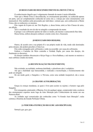 [O RESULTADO DO DESCONHECIMENTO DA MENTE ÚNICA]

       O conhecimento daquilo que é vulgarmente chamado de mente é muito difundido.
       Visto que a Mente Única é desconhecida, ou erroneamente percebida, ou conhecida apenas
em parte, sem ser completamente conhecida tal como ela é, o desejo por estes ensinamentos será
imensurável. Eles também serão procurados por indivíduos comuns que, sem conhecerem a Mente
Única, não se conhecem a si mesmos.
       Eles vagam de lá para cá, nas Três Regiões, e, dessa forma, entre as Seis Classes de seres,
em aflição.
       Tal é o resultado do erro de não ter atingido a compreensão da mente.
       E porque o seu sofrimento oprime de todos os modos, até mesmo o autocontrole lhes falta.
       Dessa forma, embora desejem conhecer a mente como ela é, fracassam.


                                [O RESULTADO DOS DESEJOS]

       Outros, de acordo com a sua própria fé e seu próprio modo de vida, tendo sido dominados
pelos desejos, não podem perceber a Clara Luz.
       Eles estão esmagados pelo sofrimento e estão na escuridão por causa do sofrimento.
       Embora o Caminho do Meio contenha a Verdade Dupla, por causa dos desejos, ela
finalmente se obscurece.
       Os desejos também obscurecem o Kriya-Yoga e o Seva-Sadhana, e até mesmo os maiores e
mais sublimes estados da mente.


                         [A RECONCILIAÇÃO TRANSCENDENTE]

       Não existindo, na realidade, nenhuma dualidade, o pluralismo não é verdadeiro.
       Até que a dualidade seja transcendida, e realizada a reconciliação, o Esclarecimento não
pode ser atingido.
       De um modo geral, o Sangsãra e o Nirvana, como uma unidade inseparável, são a nossa
mente.

                                [A GRANDE AUTOLIBERAÇÃO]

       Graças às crenças mundanas, as quais é livre para aceitar ou rejeitar, o homem vaga pelo
Sangsãra.
       Por conseguinte, praticando o Dharma, livre de qualquer apego, compreendei toda a essência
dos ensinamentos expostos nesta Ioga da Auto liberação pelo Conhecimento da mente em sua
Natureza Real.
       As verdades aqui comunicadas são conhecidas como “A Grande Auto liberação”; nelas
culmina a Doutrina da Grande Perfeição Última.


                [A TERCEIRA INSTRUÇÃO DO GURU AOS DISCÍPULOS]

       Samayã; gya, gya, gya.




                                                                                            3 de 12
 