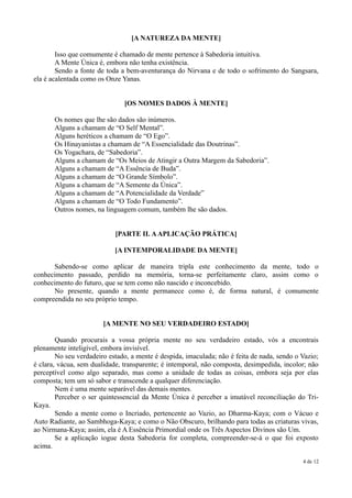 [A NATUREZA DA MENTE]

        Isso que comumente é chamado de mente pertence à Sabedoria intuitiva.
        A Mente Única é, embora não tenha existência.
        Sendo a fonte de toda a bem-aventurança do Nirvana e de todo o sofrimento do Sangsara,
ela é acalentada como os Onze Yanas.


                               [OS NOMES DADOS À MENTE]

       Os nomes que lhe são dados são inúmeros.
       Alguns a chamam de “O Self Mental”.
       Alguns heréticos a chamam de “O Ego”.
       Os Hinayanistas a chamam de “A Essencialidade das Doutrinas”.
       Os Yogachara, de “Sabedoria”.
       Alguns a chamam de “Os Meios de Atingir a Outra Margem da Sabedoria”.
       Alguns a chamam de “A Essência de Buda”.
       Alguns a chamam de “O Grande Símbolo”.
       Alguns a chamam de “A Semente da Única”.
       Alguns a chamam de “A Potencialidade da Verdade”
       Alguns a chamam de “O Todo Fundamento”.
       Outros nomes, na linguagem comum, também lhe são dados.


                            [PARTE II. A APLICAÇÃO PRÁTICA]

                            [A INTEMPORALIDADE DA MENTE]

      Sabendo-se como aplicar de maneira tripla este conhecimento da mente, todo o
conhecimento passado, perdido na memória, torna-se perfeitamente claro, assim como o
conhecimento do futuro, que se tem como não nascido e inconcebido.
      No presente, quando a mente permanece como é, de forma natural, é comumente
compreendida no seu próprio tempo.


                        [A MENTE NO SEU VERDADEIRO ESTADO]

        Quando procurais a vossa própria mente no seu verdadeiro estado, vós a encontrais
plenamente inteligível, embora invisível.
        No seu verdadeiro estado, a mente é despida, imaculada; não é feita de nada, sendo o Vazio;
é clara, vácua, sem dualidade, transparente; é intemporal, não composta, desimpedida, incolor; não
perceptível como algo separado, mas como a unidade de todas as coisas, embora seja por elas
composta; tem um só sabor e transcende a qualquer diferenciação.
        Nem é uma mente separável das demais mentes.
        Perceber o ser quintessencial da Mente Única é perceber a imutável reconciliação do Tri-
Kaya.
        Sendo a mente como o Incriado, pertencente ao Vazio, ao Dharma-Kaya; com o Vácuo e
Auto Radiante, ao Sambhoga-Kaya; e como o Não Obscuro, brilhando para todas as criaturas vivas,
ao Nirmana-Kaya; assim, ela é A Essência Primordial onde os Três Aspectos Divinos são Um.
        Se a aplicação iogue desta Sabedoria for completa, compreender-se-á o que foi exposto
acima.

                                                                                             4 de 12
 