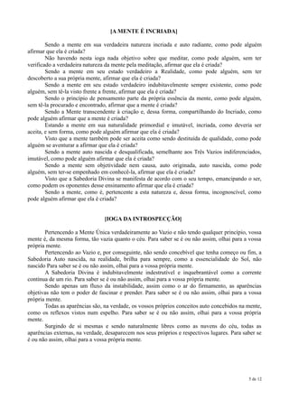 [A MENTE É INCRIADA]

        Sendo a mente em sua verdadeira natureza incriada e auto radiante, como pode alguém
afirmar que ela é criada?
        Não havendo nesta ioga nada objetivo sobre que meditar, como pode alguém, sem ter
verificado a verdadeira natureza da mente pela meditação, afirmar que ela é criada?
        Sendo a mente em seu estado verdadeiro a Realidade, como pode alguém, sem ter
descoberto a sua própria mente, afirmar que ela é criada?
        Sendo a mente em seu estado verdadeiro indubitavelmente sempre existente, como pode
alguém, sem tê-la visto frente a frente, afirmar que ela é criada?
        Sendo o princípio de pensamento parte da própria essência da mente, como pode alguém,
sem tê-la procurado e encontrado, afirmar que a mente é criada?
        Sendo a Mente transcendente à criação e, dessa forma, compartilhando do Incriado, como
pode alguém afirmar que a mente é criada?
        Estando a mente em sua naturalidade primordial e imutável, incriada, como deveria ser
aceita, e sem forma, como pode alguém afirmar que ela é criada?
        Visto que a mente também pode ser aceita como sendo destituída de qualidade, como pode
alguém se aventurar a afirmar que ela é criada?
        Sendo a mente auto nascida e desqualificada, semelhante aos Três Vazios indiferenciados,
imutável, como pode alguém afirmar que ela é criada?
        Sendo a mente sem objetividade nem causa, auto originada, auto nascida, como pode
alguém, sem ter-se empenhado em conhecê-la, afirmar que ela é criada?
        Visto que a Sabedoria Divina se manifesta de acordo com o seu tempo, emancipando o ser,
como podem os oponentes desse ensinamento afirmar que ela é criada?
        Sendo a mente, como é, pertencente a esta natureza e, dessa forma, incognoscível, como
pode alguém afirmar que ela é criada?


                                [IOGA DA INTROSPECÇÃO]

       Pertencendo a Mente Única verdadeiramente ao Vazio e não tendo qualquer princípio, vossa
mente é, da mesma forma, tão vazia quanto o céu. Para saber se é ou não assim, olhai para a vossa
própria mente.
       Pertencendo ao Vazio e, por conseguinte, não sendo concebível que tenha começo ou fim, a
Sabedoria Auto nascida, na realidade, brilha para sempre, como a essencialidade do Sol, não
nascido Para saber se é ou não assim, olhai para a vossa própria mente.
       A Sabedoria Divina é indubitavelmente indestrutível e inquebrantável como a corrente
contínua de um rio. Para saber se é ou não assim, olhai para a vossa própria mente.
       Sendo apenas um fluxo da instabilidade, assim como o ar do firmamento, as aparências
objetivas não tem o poder de fascinar e prender. Para saber se é ou não assim, olhai para a vossa
própria mente.
       Todas as aparências são, na verdade, os vossos próprios conceitos auto concebidos na mente,
como os reflexos vistos num espelho. Para saber se é ou não assim, olhai para a vossa própria
mente.
       Surgindo de si mesmas e sendo naturalmente libres como as nuvens do céu, todas as
aparências externas, na verdade, desaparecem nos seus próprios e respectivos lugares. Para saber se
é ou não assim, olhai para a vossa própria mente.




                                                                                             5 de 12
 