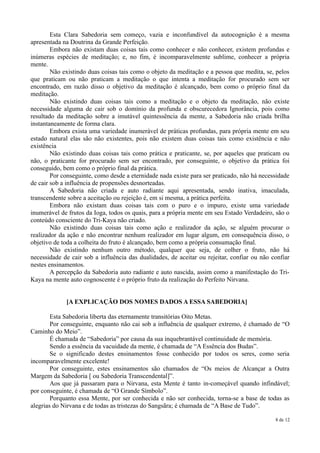 Esta Clara Sabedoria sem começo, vazia e inconfundível da autocognição é a mesma
apresentada na Doutrina da Grande Perfeição.
        Embora não existam duas coisas tais como conhecer e não conhecer, existem profundas e
inúmeras espécies de meditação; e, no fim, é incomparavelmente sublime, conhecer a própria
mente.
        Não existindo duas coisas tais como o objeto da meditação e a pessoa que medita, se, pelos
que praticam ou não praticam a meditação o que intenta a meditação for procurado sem ser
encontrado, em razão disso o objetivo da meditação é alcançado, bem como o próprio final da
meditação.
        Não existindo duas coisas tais como a meditação e o objeto da meditação, não existe
necessidade alguma de cair sob o domínio da profunda e obscurecedora Ignorância, pois como
resultado da meditação sobre a imutável quintessência da mente, a Sabedoria não criada brilha
instantaneamente de forma clara.
        Embora exista uma variedade inumerável de práticas profundas, para própria mente em seu
estado natural elas são não existentes, pois não existem duas coisas tais como existência e não
existência
        Não existindo duas coisas tais como prática e praticante, se, por aqueles que praticam ou
não, o praticante for procurado sem ser encontrado, por conseguinte, o objetivo da prática foi
conseguido, bem como o próprio final da prática.
        Por conseguinte, como desde a eternidade nada existe para ser praticado, não há necessidade
de cair sob a influência de propensões desnorteadas.
        A Sabedoria não criada e auto radiante aqui apresentada, sendo inativa, imaculada,
transcendente sobre a aceitação ou rejeição é, em si mesma, a prática perfeita.
        Embora não existam duas coisas tais com o puro e o impuro, existe uma variedade
inumerável de frutos da Ioga, todos os quais, para a própria mente em seu Estado Verdadeiro, são o
conteúdo consciente do Tri-Kaya não criado.
        Não existindo duas coisas tais como ação e realizador da ação, se alguém procurar o
realizador da ação e não encontrar nenhum realizador em lugar algum, em consequência disso, o
objetivo de toda a colheita do fruto é alcançado, bem como a própria consumação final.
        Não existindo nenhum outro método, qualquer que seja, de colher o fruto, não há
necessidade de cair sob a influência das dualidades, de aceitar ou rejeitar, confiar ou não confiar
nestes ensinamentos.
        A percepção da Sabedoria auto radiante e auto nascida, assim como a manifestação do Tri-
Kaya na mente auto cognoscente é o próprio fruto da realização do Perfeito Nirvana.


             [A EXPLICAÇÃO DOS NOMES DADOS A ESSA SABEDORIA]

        Esta Sabedoria liberta das eternamente transitórias Oito Metas.
        Por conseguinte, enquanto não cai sob a influência de qualquer extremo, é chamado de “O
Caminho do Meio”.
        É chamada de “Sabedoria” por causa da sua inquebrantável continuidade de memória.
        Sendo a essência da vacuidade da mente, é chamada de “A Essência dos Budas”.
        Se o significado destes ensinamentos fosse conhecido por todos os seres, como seria
incomparavelmente excelente!
        Por conseguinte, estes ensinamentos são chamados de “Os meios de Alcançar a Outra
Margem da Sabedoria [ ou Sabedoria Transcendental]”.
        Aos que já passaram para o Nirvana, esta Mente é tanto in-começável quando infindável;
por conseguinte, é chamada de “O Grande Símbolo”.
        Porquanto essa Mente, por ser conhecida e não ser conhecida, torna-se a base de todas as
alegrias do Nirvana e de todas as tristezas do Sangsãra; é chamada de “A Base de Tudo”.

                                                                                             8 de 12
 