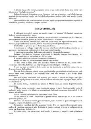 A pessoa impaciente, comum, enquanto habita o seu corpo carnal chama essa muito clara
Sabedoria de “inteligência comum”.
        Independentemente de qualquer nome elegante e vário que seja dado a essa Sabedoria como
resultado de um completo estudo, que Sabedoria além dessa, aqui revelada, pode alguém desejar
realmente?
        Desejar mais do que essa Sabedoria é ser como aquele que procura um elefante seguindo os
seus rastros, quando já encontrou o próprio elefante.


                                   [IOGA DA IPSEIDADE]

        É totalmente impossível, mesmo que alguém procure por todas as Três Regiões, encontrar o
Buda em outro lugar que não a mente.
        Embora aquele que ignore isso possa procurar conhecer-se externamente ou fora da mente,
como é possível encontrar, quando procurado, outro que não a si mesmo?
        Aquele que procura conhecer-se é como um louco dando um espetáculo em meio a uma
multidão, esquecendo-se de quem é e, depois, procurando por toda parte encontrar-se.
        Isto também se aplica ao que se desvia de outras formas.
        A menos que se conheça, ou perceba, o estado natural das substâncias [ou coisas] e que se
reconheça a Luz na mente, será impossível desprender-se do Sangsãra.
        A menos que se perceba o Buda na própria mente, o Nirvana é obscurecido.
        Embora a Sabedoria do Nirvana e a Ignorância do Sangsãra pareçam, ilusoriamente , ser
duas coisas, elas não podem, na verdade, ser diferenciadas.
        É um erro concebê-las de outra forma que não como uma.
        Errar e não errar são, intrinsecamente, também uma unidade.
        Ao não tomar a mente como uma dualidade natural e permitir que ela, assim como a
consciência primordial, habilite o seu próprio lugar, os seres alcançam a libertação.
        O erro de agir ao contrário disto nasce não da Ignorância na própria mente, mas do
desconhecimento da Ipseidade.
        Procurai dentro da vossa própria mente auto iluminada, auto originada, primeiramente, onde
surgem todos esses conceitos e, em segundo lugar, onde eles existem e, por último, aonde
desaparecem.
        Essa realização é semelhante à da multidão que, embora já possua um tanque, corre para
outro lugar qualquer para saciar a sede e, não encontrando nenhum outro lugar para beber, retorna
ao tanque inicial.
        Da mesma forma, a radiância que emana da Mente Única, ao emanar da própria mente,
emancipa-a.
        A Mente única, onisciente, vácua, imaculada, eterna, o Vazio Desobscurecido, vazio de
qualidade, assim como o céu, Sabedoria auto originada, brilhando claramente, imperecível, é, Ela
Mesma, a Ipseidade.
        Todo o Universo visível também simboliza a Mente Única.
        Ao se conhecer a Plena Consciência na própria mente, sabe-se que ela é tão vazia de
qualidades quanto o céu.
        Embora o céu possa ser tomada, provisoriamente, como exemplo da Ipseidade impredicável,
ele apenas a representa de forma simbólica.
        Porquanto a vacuidade de todas as coisas visíveis deva ser reconhecida meramente como
análoga à vacuidade aparente do céu, destituída de mente, conteúdo e forma, o conhecimento da
mente não depende do símbolo céu.
        Por conseguinte, não extraviar-se no Caminho é permanecer naquele estado próprio do
Vazio.


                                                                                            9 de 12
 