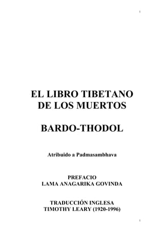 1
EL LIBRO TIBETANO
DE LOS MUERTOS
BARDO-THODOL
Atribuido a Padmasambhava
PREFACIO
LAMA ANAGARIKA GOVINDA
TRADUCCIÓN INGLESA
TIMOTHY LEARY (1920-1996)
1
 