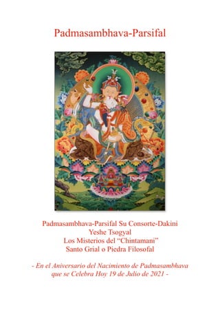 Padmasambhava-Parsifal
Padmasambhava-Parsifal Su Consorte-Dakini
Yeshe Tsogyal
Los Misterios del “Chintamani”
Santo Grial o Piedra Filosofal
- En el Aniversario del Nacimiento de Padmasambhava
que se Celebra Hoy 19 de Julio de 2021 -
 