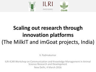 Scaling out research through
innovation platforms
(The MilkIT and imGoat projects, India)
V. Padmakumar
ILRI-ICAR Workshop on Communication and Knowledge Management in Animal
Science Research and Development
New Delhi, 4 March 2016
 