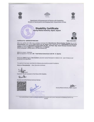 w&ari}s:!d
J* $*. ** ,
r,f S*:['t-&d'.r
-rj:':):r'ir ir
tJ : t't';t+
Department of Empowerment of Persons with Disabilities,
Ministry of SocialJustice and Empowerment, Government of Indra
 Disability Certificate
[s$uing Medical Authority, Rajkot, Gujarat
Certificate No.: GJ0920219730021003 Date:
This is to certify that l/We have carefully examined Shri Dineshkumar Bhanushankar Pandya Son of Shri
Bhanushankar Date of Birth 08/1U1973 Age 44 Year(s) Male, Registration No.2409/0OOOOft7LuOs7lOLB
resident of House No. Mansatirth-2,wing-a,block No,307,, 3rd Floor, Opp. Swami Narayan Gurukul, Rajkot -
350002 Sub District Rajkot District Rajkot State / UTs Gujarat
Whose photograph is affixed above, and l/We satisfied that:
(A) He is a case of Blinoness
(B) The diagnosis in his case is BE - Total Retinal detachment with RE - K. Opacity
(C) He has 100%(in figure) One hundred percent(in words) Permanent in relation to his (part of body) as per
guidelines (to be specified),
The applicant have been submitted the following document(s) as proof of residence
Nature of Document(s): Other (Domicile Certificate)
Signature / Thumb impression of the Person With Disability
Signatory o[ notified Medical Authority Member
lssuing Medical Authority, Rajkot, Gujarat
wA
]i8r?
F€iq
3nrd
ffi
ffi20nLt20L7
This Card/Certificate is meaflt to,qerWy;the disability of the person and is not an instrument for lD/Address proof for any
pur00se.
 