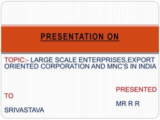 TOPIC:- LARGE SCALE ENTERPRISES,EXPORT
ORIENTED CORPORATION AND MNC’S IN INDIA
PRESENTED
TO
MR R R
SRIVASTAVA
PRESENTATION ON
 