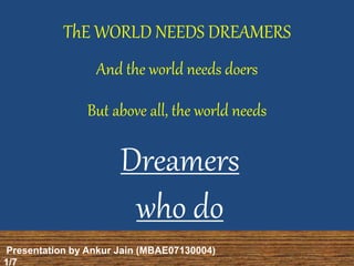 ThE WORLD NEEDS DREAMERS 
And the world needs doers 
But above all, the world needs 
Dreamers 
who do 
Presentation by Ankur Jain (MBAE07130004) 
1/7 
 