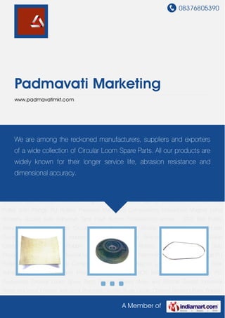 08376805390
A Member of
Padmavati Marketing
www.padmavatimkt.com
Circular Loom Spare Parts Shuttle Wheels Warp and Shuttle Guides Industrial Wires Industrial
Frames Industrial Brackets Shuttle Body Guide Clamps Bearing Parts Bobbin Holders Industrial
Rollers Magnetic Sensors Side Flauges Insertion Finger Industrial Lever Spring
Stretchers Hammer and Pulley Side Flange PU Rollers Precision Machined
Components Horseshoe Magnet Lohia Winders Double Side Adhesive Tape Push
Button Photoelectric sensor - SICK Belt Pulley Axles Power PC Processors Circular Loom Spare
Parts Shuttle Wheels Warp and Shuttle Guides Industrial Wires Industrial Frames Industrial
Brackets Shuttle Body Guide Clamps Bearing Parts Bobbin Holders Industrial Rollers Magnetic
Sensors Side Flauges Insertion Finger Industrial Lever Spring Stretchers Hammer and
Pulley Side Flange PU Rollers Precision Machined Components Horseshoe Magnet Lohia
Winders Double Side Adhesive Tape Push Button Photoelectric sensor - SICK Belt Pulley
Axles Power PC Processors Circular Loom Spare Parts Shuttle Wheels Warp and Shuttle
Guides Industrial Wires Industrial Frames Industrial Brackets Shuttle Body Guide
Clamps Bearing Parts Bobbin Holders Industrial Rollers Magnetic Sensors Side
Flauges Insertion Finger Industrial Lever Spring Stretchers Hammer and Pulley Side Flange PU
Rollers Precision Machined Components Horseshoe Magnet Lohia Winders Double Side
Adhesive Tape Push Button Photoelectric sensor - SICK Belt Pulley Axles Power PC
Processors Circular Loom Spare Parts Shuttle Wheels Warp and Shuttle Guides Industrial
Wires Industrial Frames Industrial Brackets Shuttle Body Guide Clamps Bearing Parts Bobbin
We are among the reckoned manufacturers, suppliers and exporters
of a wide collection of Circular Loom Spare Parts. All our products are
widely known for their longer service life, abrasion resistance and
dimensional accuracy.
 