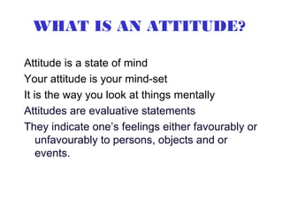 WHAT IS AN ATTITUDE?

Attitude is a state of mind
Your attitude is your mind-set
It is the way you look at things mentally
Attitudes are evaluative statements
They indicate one’s feelings either favourably or
    unfavourably to persons, objects and or
    events.
 