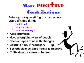 More POSI IVE      +
                   Contributions
•       Before you say anything to anyone, ask
        yourself three things
          1. Is it true?
          2. Is it harmful?
          3. Is it necessary?
    •   Keep promises
    •   Have a forgiving view of people
    •   Keep an open mind with changes
    •   Count to 1000 if necessary
    •   See criticism as opportunity to improve
    •   Cultivate your sense of humor
 