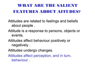WHAT ARE THE SALIENT
   FEATURES ABOUT AITUDES?

Attitudes are related to feelings and beliefs
  about people .
Attitude is a response to persons, objects or
  events.
Attitudes affect behaviour positively or
  negatively .
Attitudes undergo changes.
Attitudes affect perception, and in turn,
  behaviour .
 